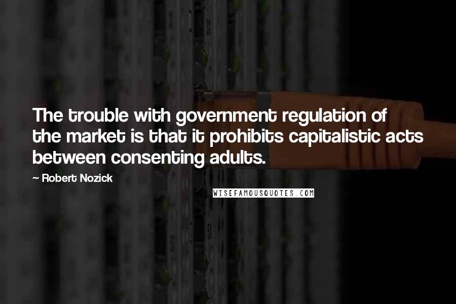 Robert Nozick Quotes: The trouble with government regulation of the market is that it prohibits capitalistic acts between consenting adults.