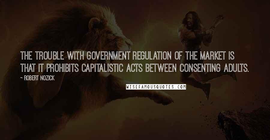 Robert Nozick Quotes: The trouble with government regulation of the market is that it prohibits capitalistic acts between consenting adults.