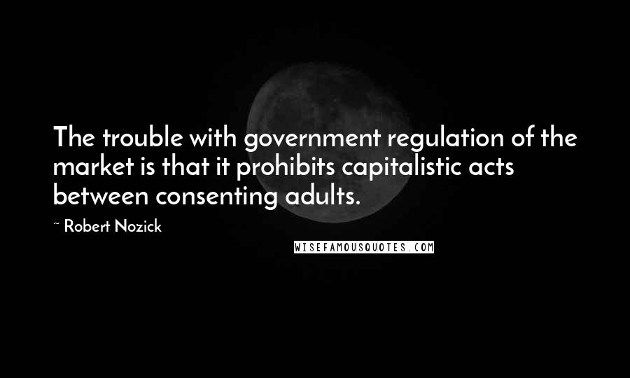 Robert Nozick Quotes: The trouble with government regulation of the market is that it prohibits capitalistic acts between consenting adults.