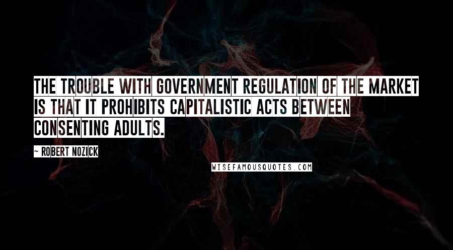 Robert Nozick Quotes: The trouble with government regulation of the market is that it prohibits capitalistic acts between consenting adults.