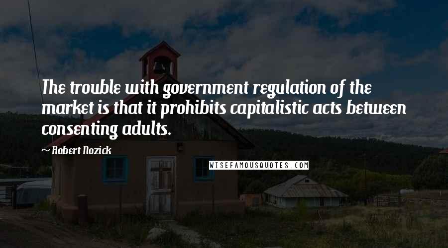 Robert Nozick Quotes: The trouble with government regulation of the market is that it prohibits capitalistic acts between consenting adults.