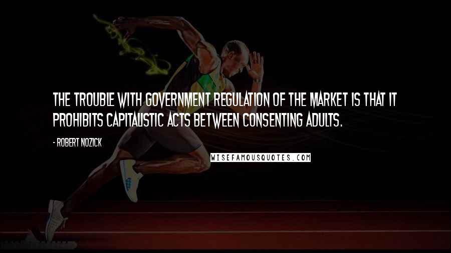 Robert Nozick Quotes: The trouble with government regulation of the market is that it prohibits capitalistic acts between consenting adults.