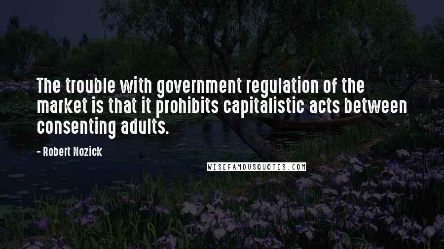 Robert Nozick Quotes: The trouble with government regulation of the market is that it prohibits capitalistic acts between consenting adults.