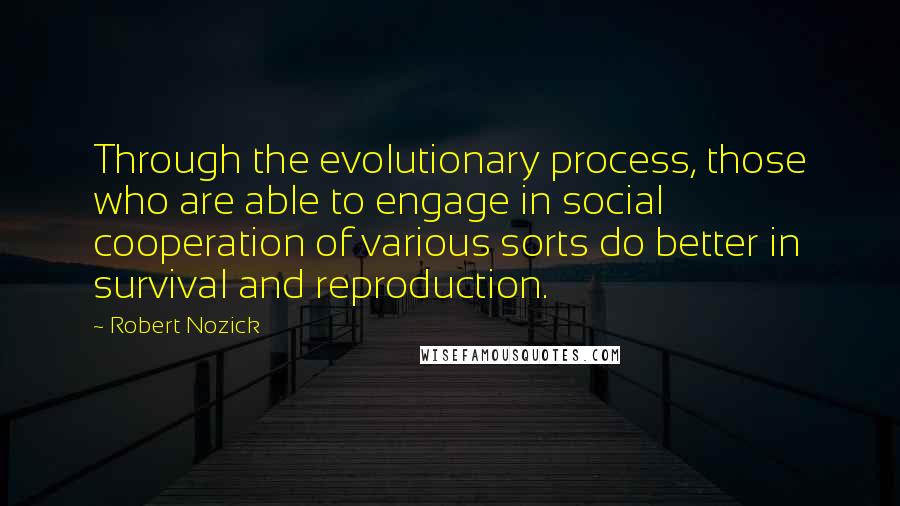 Robert Nozick Quotes: Through the evolutionary process, those who are able to engage in social cooperation of various sorts do better in survival and reproduction.