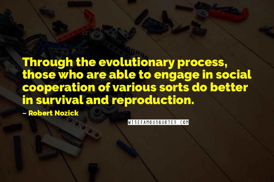 Robert Nozick Quotes: Through the evolutionary process, those who are able to engage in social cooperation of various sorts do better in survival and reproduction.