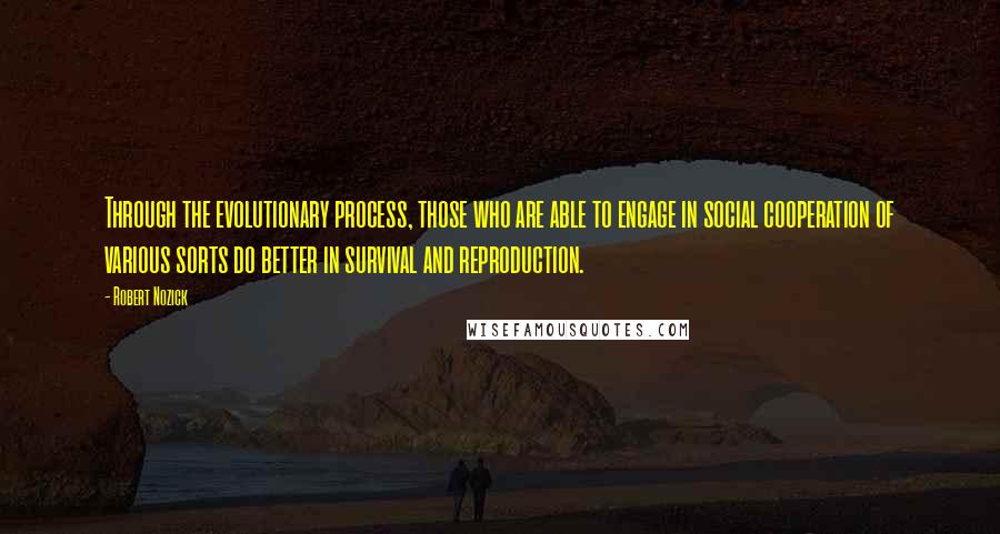 Robert Nozick Quotes: Through the evolutionary process, those who are able to engage in social cooperation of various sorts do better in survival and reproduction.