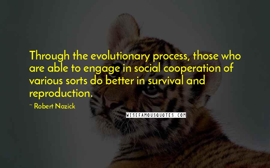 Robert Nozick Quotes: Through the evolutionary process, those who are able to engage in social cooperation of various sorts do better in survival and reproduction.