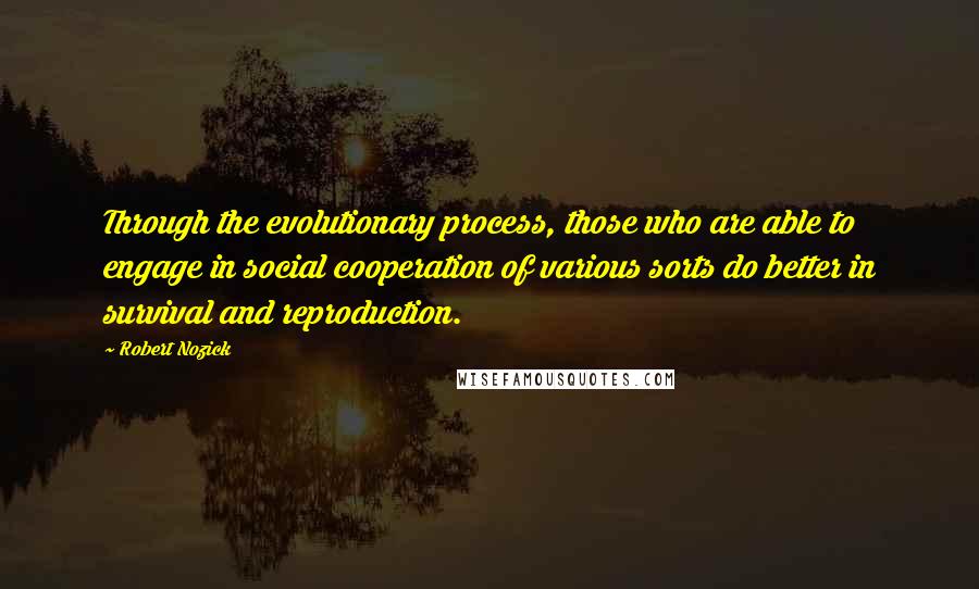 Robert Nozick Quotes: Through the evolutionary process, those who are able to engage in social cooperation of various sorts do better in survival and reproduction.