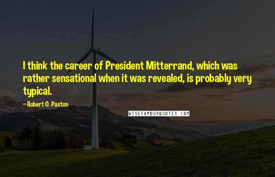 Robert O. Paxton Quotes: I think the career of President Mitterrand, which was rather sensational when it was revealed, is probably very typical.