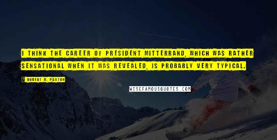 Robert O. Paxton Quotes: I think the career of President Mitterrand, which was rather sensational when it was revealed, is probably very typical.