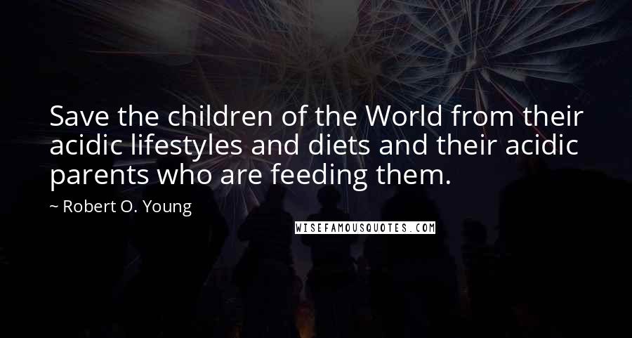 Robert O. Young Quotes: Save the children of the World from their acidic lifestyles and diets and their acidic parents who are feeding them.