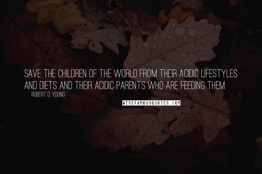 Robert O. Young Quotes: Save the children of the World from their acidic lifestyles and diets and their acidic parents who are feeding them.