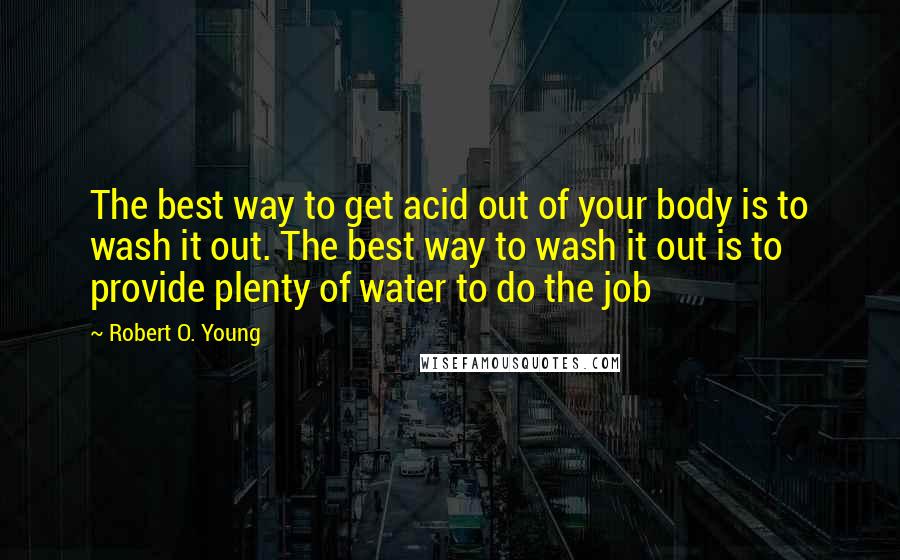 Robert O. Young Quotes: The best way to get acid out of your body is to wash it out. The best way to wash it out is to provide plenty of water to do the job