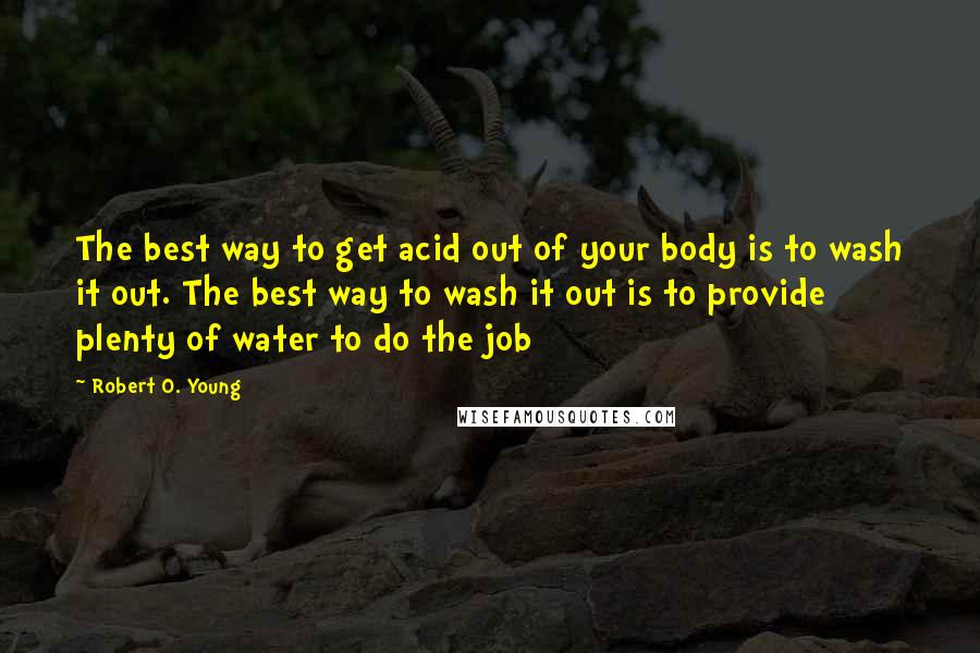 Robert O. Young Quotes: The best way to get acid out of your body is to wash it out. The best way to wash it out is to provide plenty of water to do the job