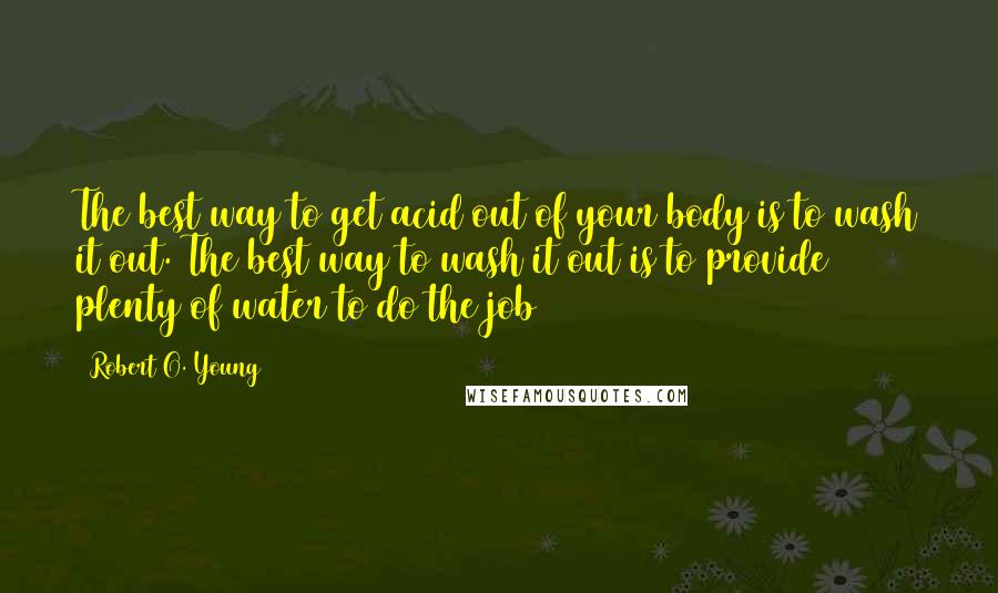 Robert O. Young Quotes: The best way to get acid out of your body is to wash it out. The best way to wash it out is to provide plenty of water to do the job