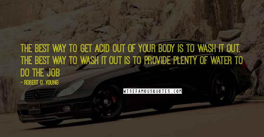 Robert O. Young Quotes: The best way to get acid out of your body is to wash it out. The best way to wash it out is to provide plenty of water to do the job