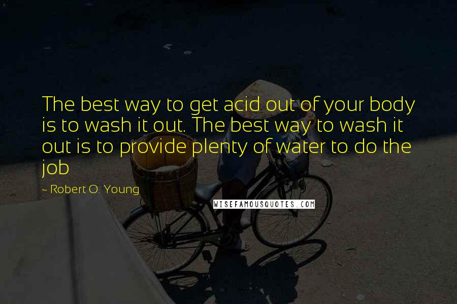 Robert O. Young Quotes: The best way to get acid out of your body is to wash it out. The best way to wash it out is to provide plenty of water to do the job
