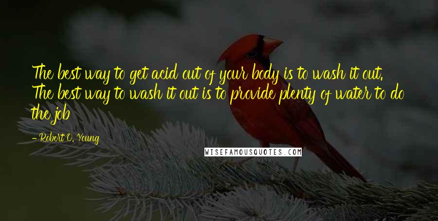 Robert O. Young Quotes: The best way to get acid out of your body is to wash it out. The best way to wash it out is to provide plenty of water to do the job