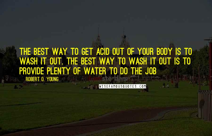 Robert O. Young Quotes: The best way to get acid out of your body is to wash it out. The best way to wash it out is to provide plenty of water to do the job