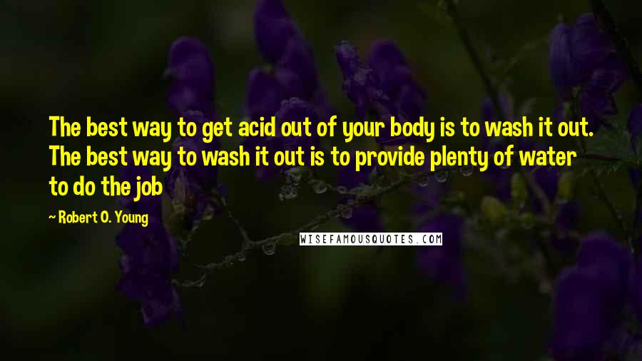 Robert O. Young Quotes: The best way to get acid out of your body is to wash it out. The best way to wash it out is to provide plenty of water to do the job