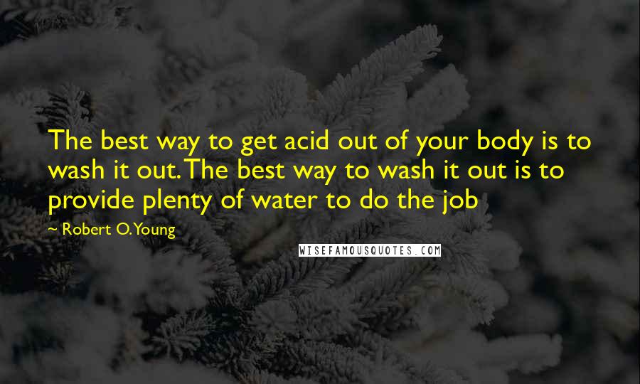 Robert O. Young Quotes: The best way to get acid out of your body is to wash it out. The best way to wash it out is to provide plenty of water to do the job