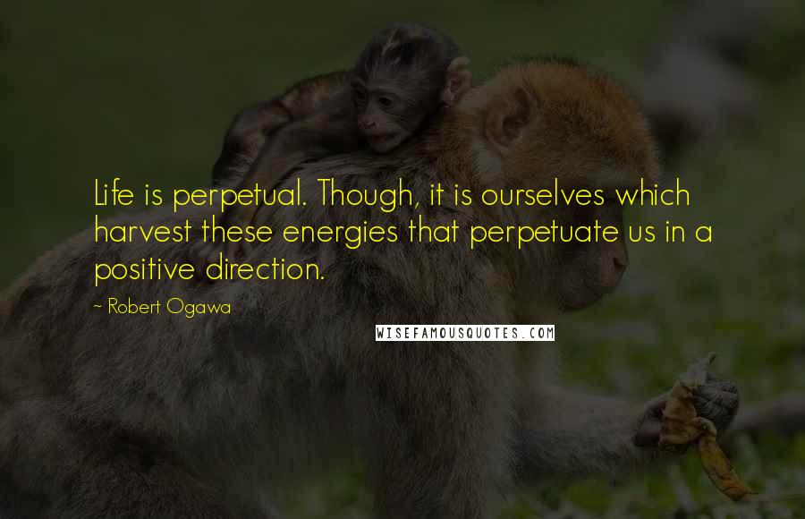 Robert Ogawa Quotes: Life is perpetual. Though, it is ourselves which harvest these energies that perpetuate us in a positive direction.