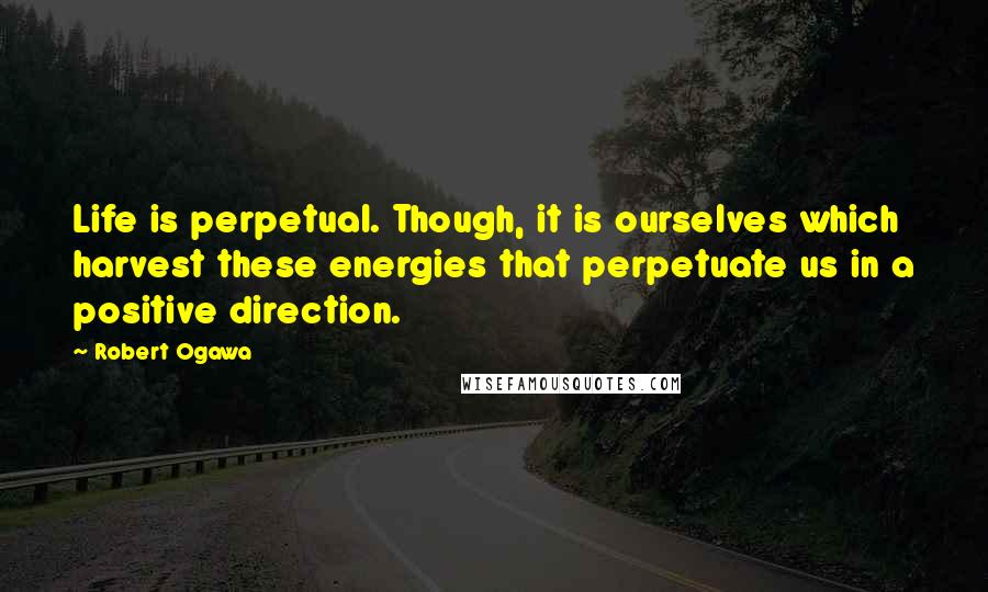 Robert Ogawa Quotes: Life is perpetual. Though, it is ourselves which harvest these energies that perpetuate us in a positive direction.