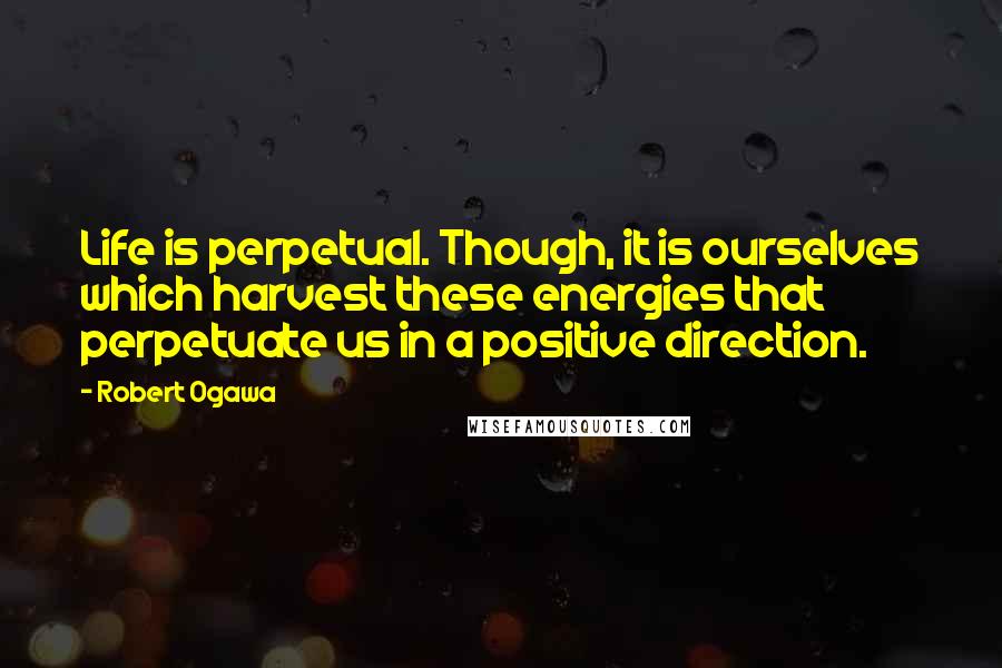 Robert Ogawa Quotes: Life is perpetual. Though, it is ourselves which harvest these energies that perpetuate us in a positive direction.