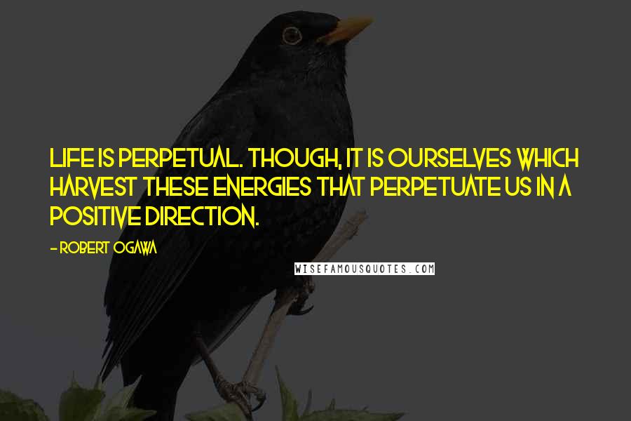 Robert Ogawa Quotes: Life is perpetual. Though, it is ourselves which harvest these energies that perpetuate us in a positive direction.