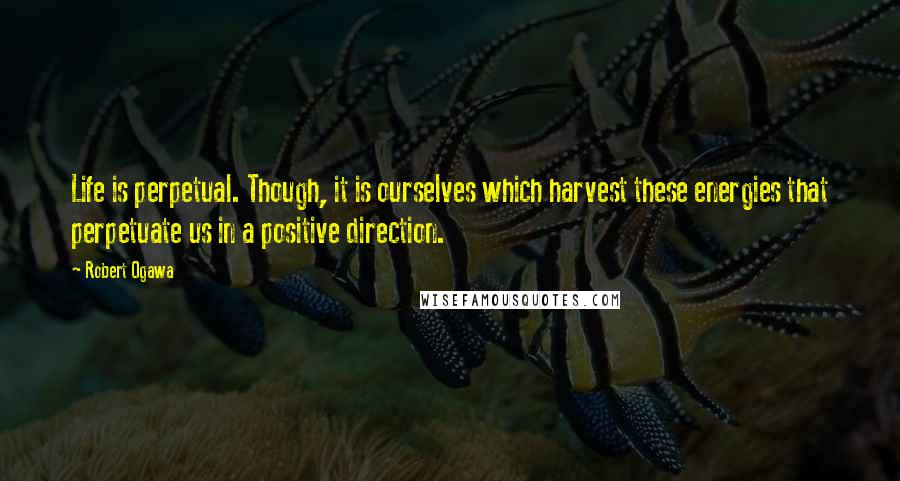 Robert Ogawa Quotes: Life is perpetual. Though, it is ourselves which harvest these energies that perpetuate us in a positive direction.