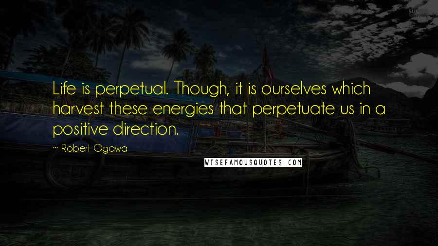 Robert Ogawa Quotes: Life is perpetual. Though, it is ourselves which harvest these energies that perpetuate us in a positive direction.