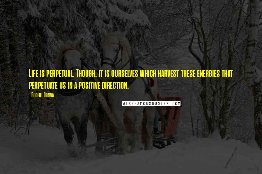 Robert Ogawa Quotes: Life is perpetual. Though, it is ourselves which harvest these energies that perpetuate us in a positive direction.