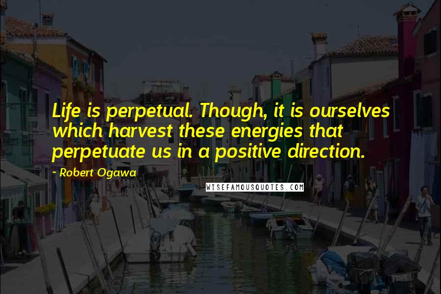 Robert Ogawa Quotes: Life is perpetual. Though, it is ourselves which harvest these energies that perpetuate us in a positive direction.