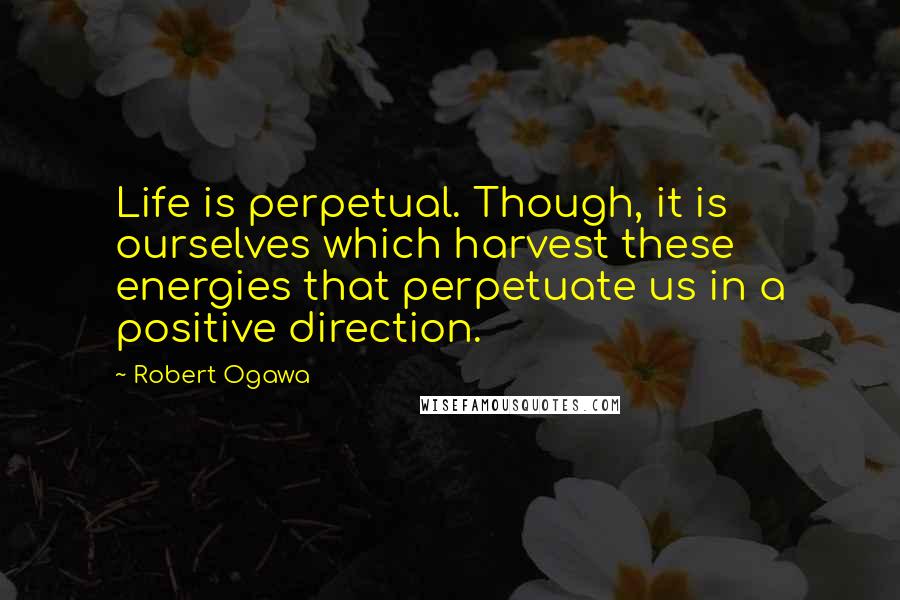 Robert Ogawa Quotes: Life is perpetual. Though, it is ourselves which harvest these energies that perpetuate us in a positive direction.