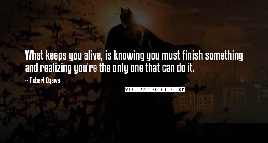 Robert Ogawa Quotes: What keeps you alive, is knowing you must finish something and realizing you're the only one that can do it.