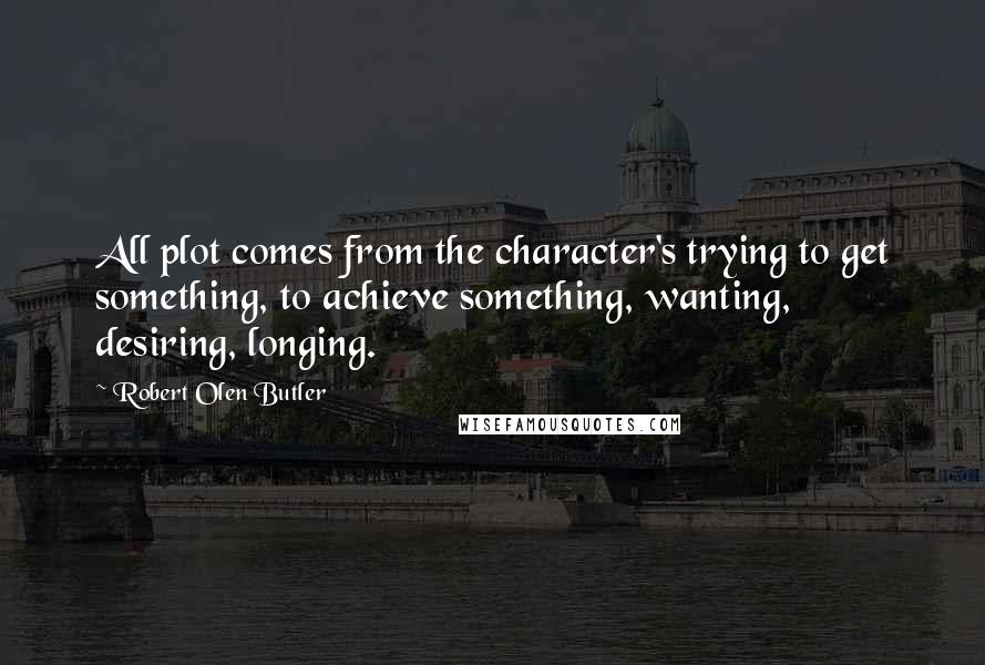 Robert Olen Butler Quotes: All plot comes from the character's trying to get something, to achieve something, wanting, desiring, longing.