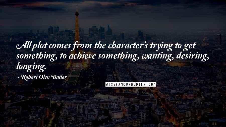 Robert Olen Butler Quotes: All plot comes from the character's trying to get something, to achieve something, wanting, desiring, longing.