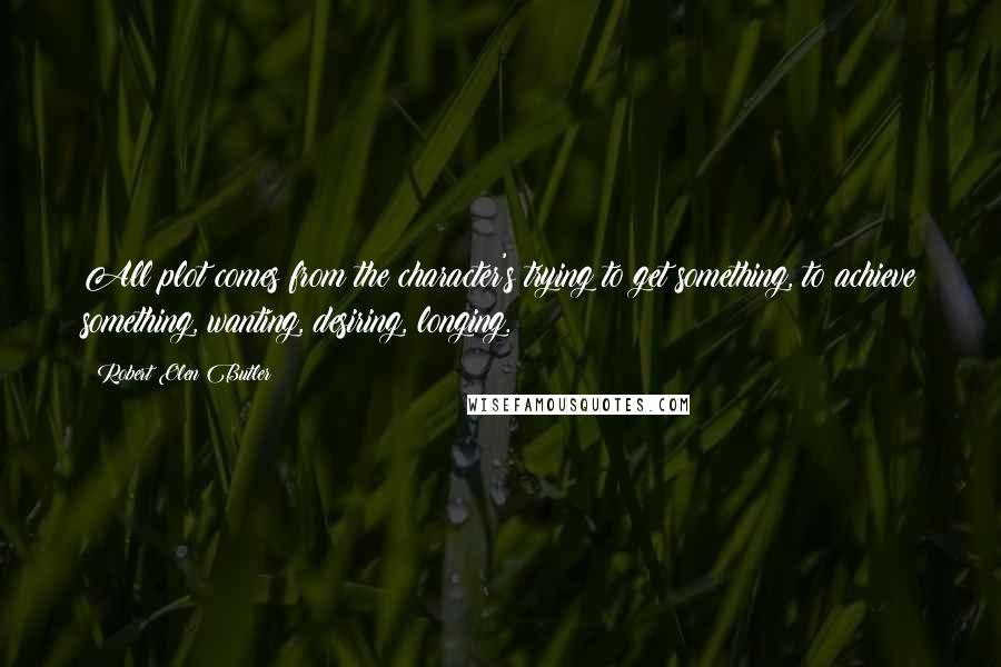 Robert Olen Butler Quotes: All plot comes from the character's trying to get something, to achieve something, wanting, desiring, longing.