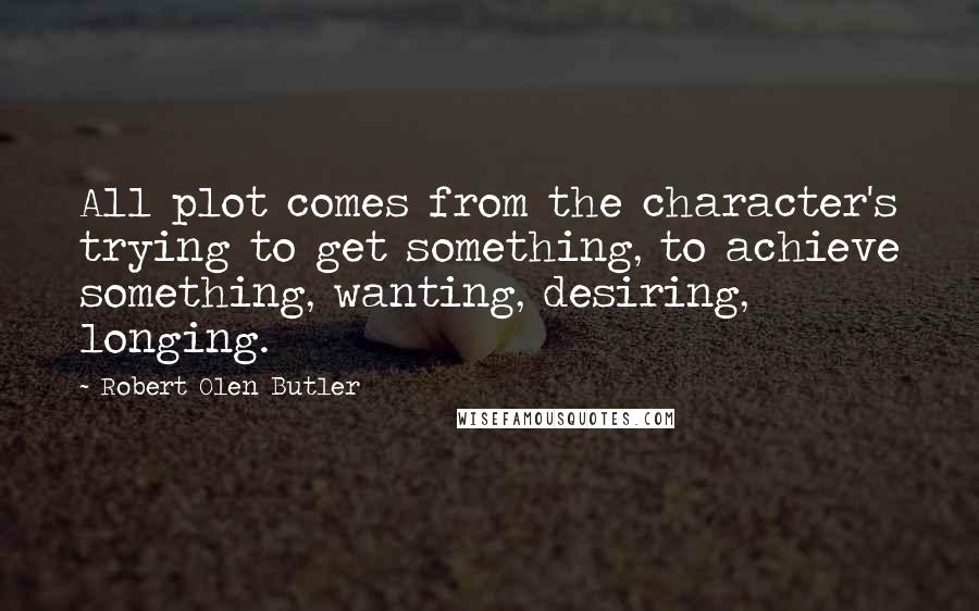 Robert Olen Butler Quotes: All plot comes from the character's trying to get something, to achieve something, wanting, desiring, longing.