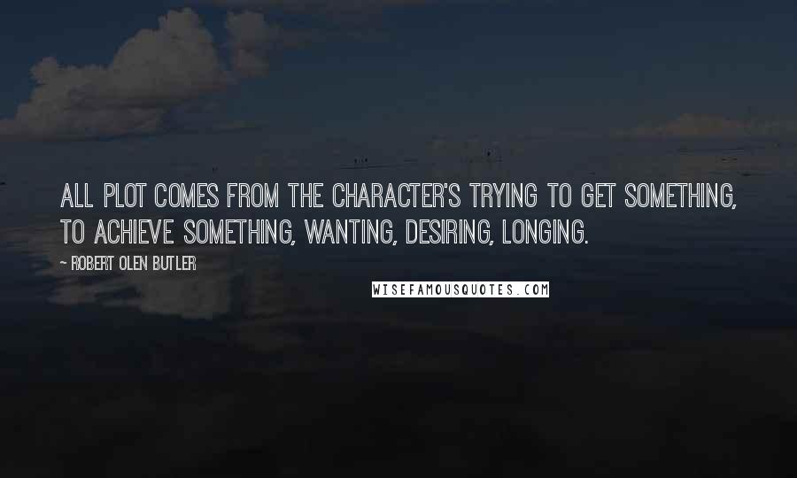 Robert Olen Butler Quotes: All plot comes from the character's trying to get something, to achieve something, wanting, desiring, longing.