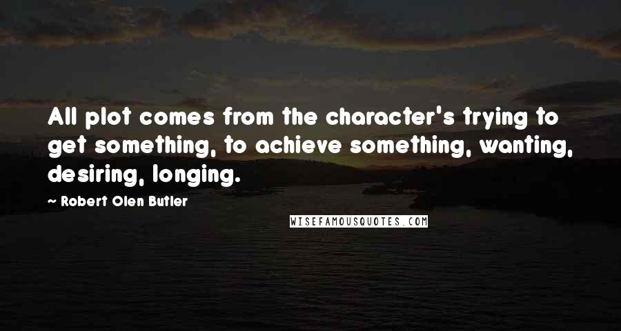 Robert Olen Butler Quotes: All plot comes from the character's trying to get something, to achieve something, wanting, desiring, longing.