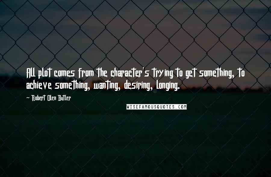 Robert Olen Butler Quotes: All plot comes from the character's trying to get something, to achieve something, wanting, desiring, longing.