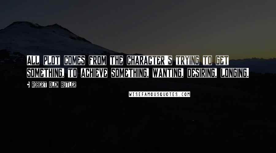 Robert Olen Butler Quotes: All plot comes from the character's trying to get something, to achieve something, wanting, desiring, longing.