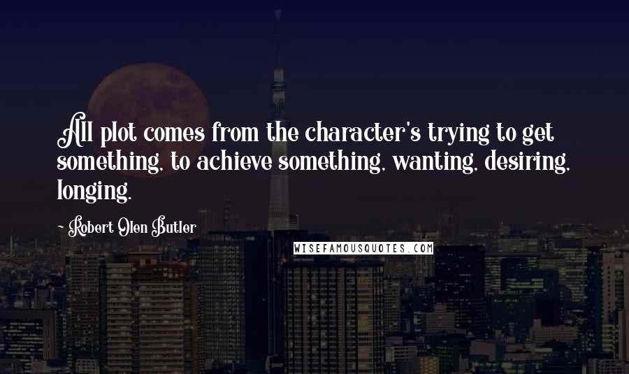 Robert Olen Butler Quotes: All plot comes from the character's trying to get something, to achieve something, wanting, desiring, longing.