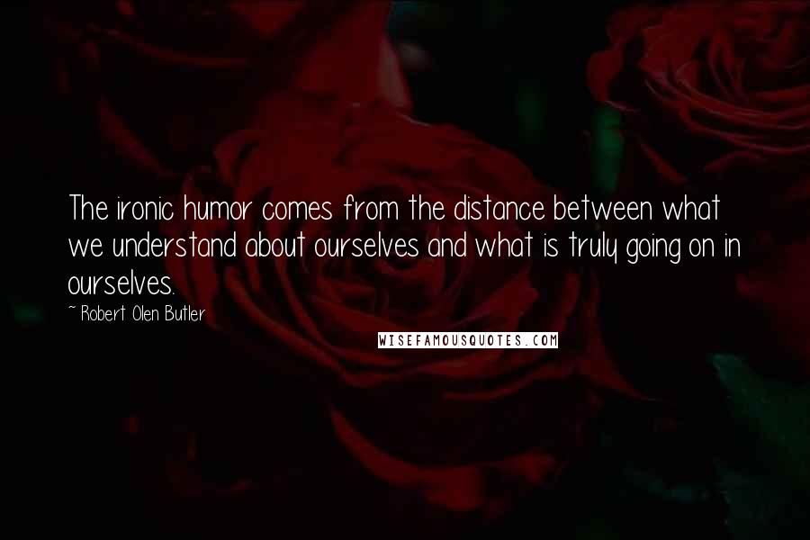 Robert Olen Butler Quotes: The ironic humor comes from the distance between what we understand about ourselves and what is truly going on in ourselves.