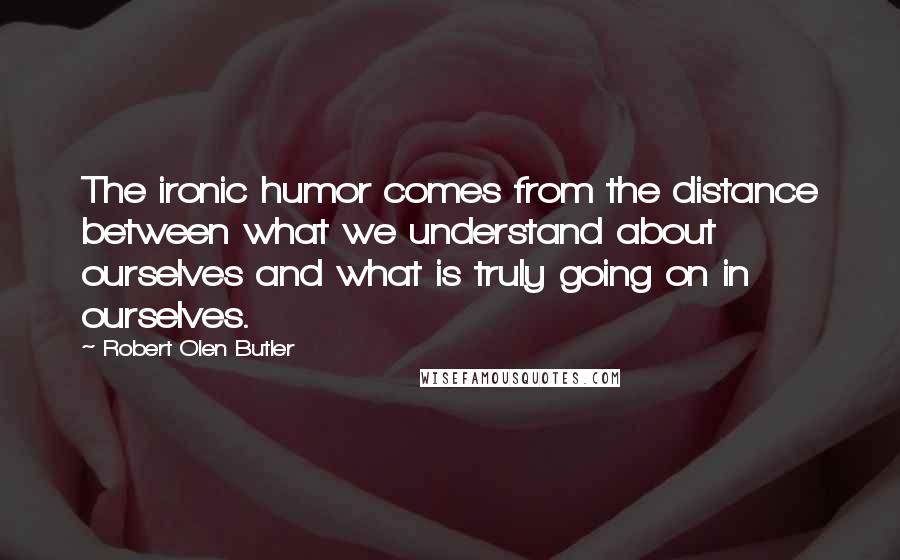 Robert Olen Butler Quotes: The ironic humor comes from the distance between what we understand about ourselves and what is truly going on in ourselves.