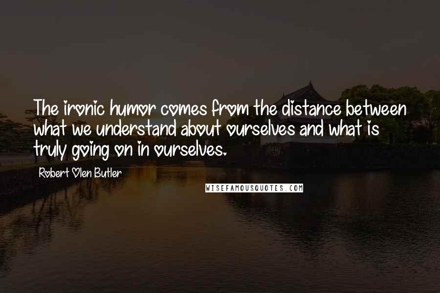 Robert Olen Butler Quotes: The ironic humor comes from the distance between what we understand about ourselves and what is truly going on in ourselves.