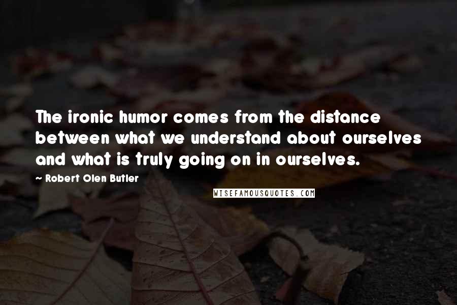 Robert Olen Butler Quotes: The ironic humor comes from the distance between what we understand about ourselves and what is truly going on in ourselves.