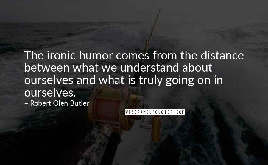 Robert Olen Butler Quotes: The ironic humor comes from the distance between what we understand about ourselves and what is truly going on in ourselves.