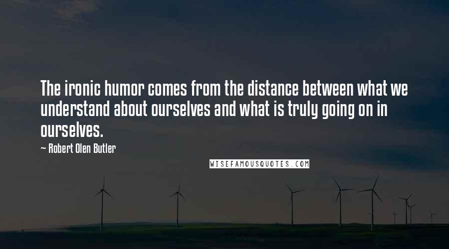 Robert Olen Butler Quotes: The ironic humor comes from the distance between what we understand about ourselves and what is truly going on in ourselves.